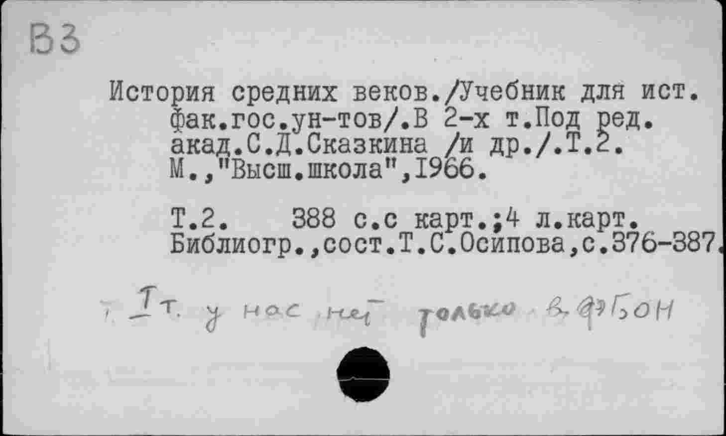 ﻿Вб
История средних веков./Учебник для ист. фак.гос.ун-тов/.В 2-х т.Под ред. акад.С.Д.Сказкина /и др./.Т.2. М.,"Высш.школа",1966.
Т.2.	388 с.с карт.;4 л.карт.
Библиогр.,сост.Т.С.Осипова,с.376-387
J т 'ft НОС